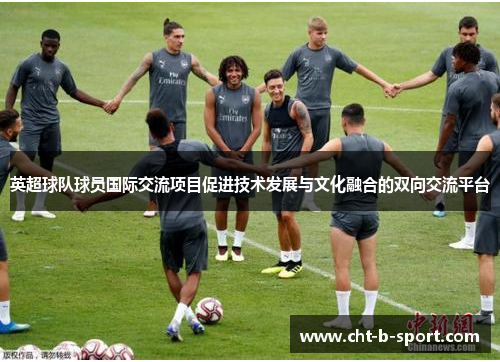 英超球队球员国际交流项目促进技术发展与文化融合的双向交流平台