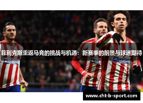 菲利克斯重返马竞的挑战与机遇:新赛季的前景与球迷期待 菲利克斯重返马竞的挑战与机遇:新赛季的前景与球迷期待