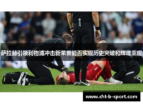 萨拉赫引领利物浦冲击新荣誉能否实现历史突破和辉煌重现 萨拉赫引领利物浦冲击新荣誉能否实现历史突破和辉煌重现