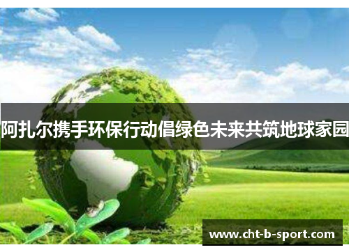 阿扎尔携手环保行动倡绿色未来共筑地球家园 阿扎尔携手环保行动倡绿色未来共筑地球家园