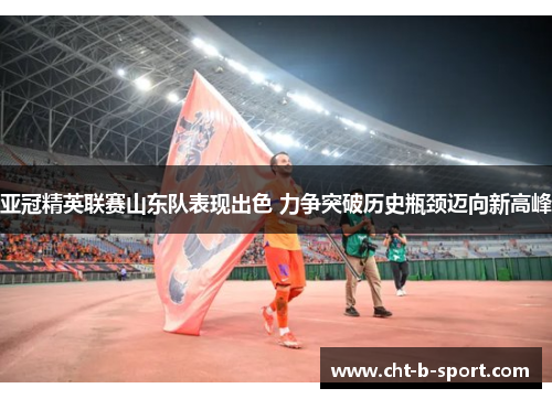 亚冠精英联赛山东队表现出色 力争突破历史瓶颈迈向新高峰 亚冠精英联赛山东队表现出色 力争突破历史瓶颈迈向新高峰