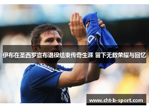 伊布在圣西罗宣布退役结束传奇生涯 留下无数荣耀与回忆