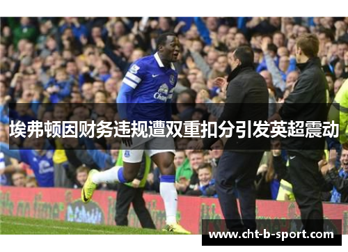埃弗顿因财务违规遭双重扣分引发英超震动 埃弗顿因财务违规遭双重扣分引发英超震动