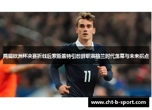 两届欧洲杯决赛折戟后索斯盖特引咎辞职英格兰时代落幕与未来拐点
