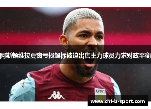 阿斯顿维拉夏窗亏损超标被迫出售主力球员力求财政平衡 阿斯顿维拉夏窗亏损超标被迫出售主力球员力求财政平衡